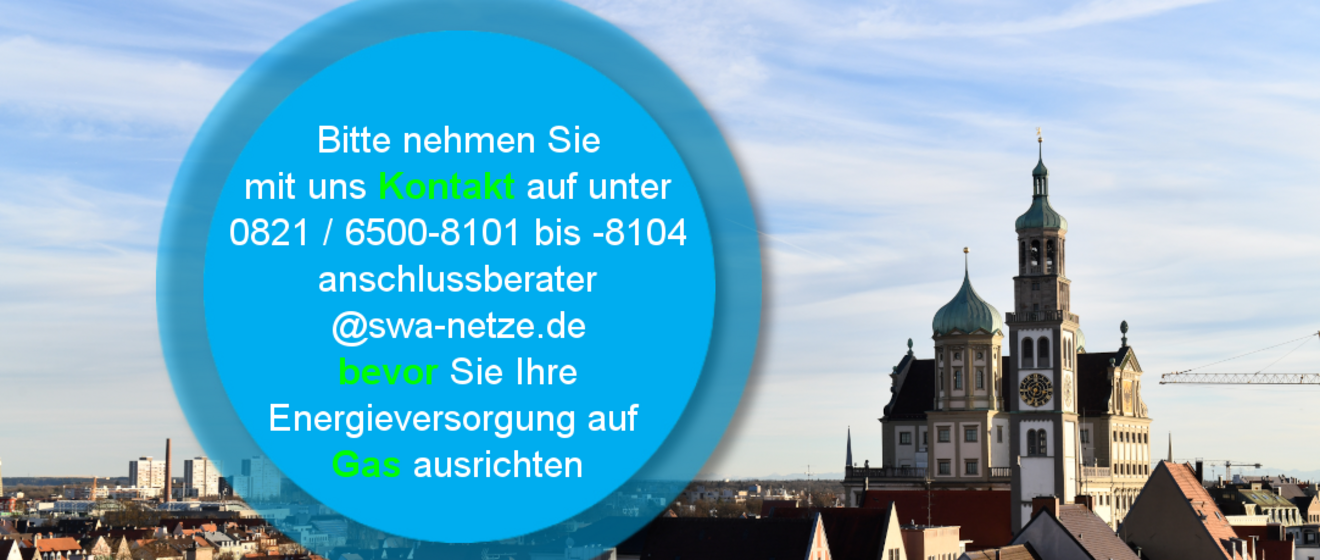 Panorama der Stadt Augsburg mit Blick auf das Rathaus und die Türme der Kirche unter blauem Himmel. Im Vordergrund befindet sich ein blauer Kreis mit Text: ‚Bitte nehmen Sie mit uns Kontakt auf unter 0821 / 6500-8101 bis -8104 anschlussberater@swa-netze.de bevor Sie Ihre Energieversorgung auf Gas ausrichten‘. Wichtige Wörter wie ‚Kontakt‘, ‚bevor‘ und ‚Gas‘ sind farblich hervorgehoben. Verlinkung zur Netzanschluss Gas Seite.
