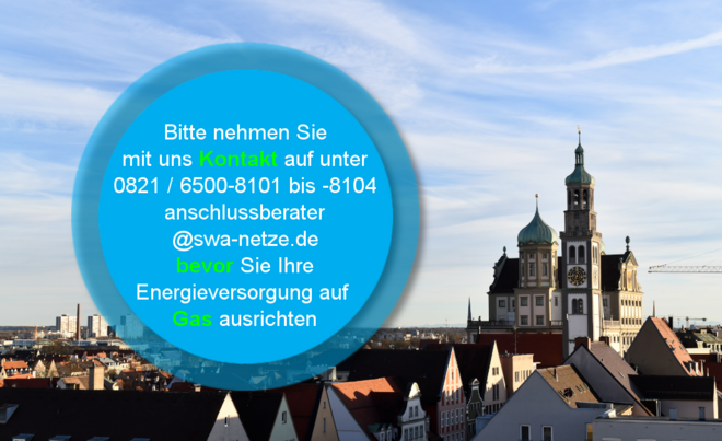 Panorama der Stadt Augsburg mit Blick auf das Rathaus und die Türme der Kirche unter blauem Himmel. Im Vordergrund befindet sich ein blauer Kreis mit Text: ‚Bitte nehmen Sie mit uns Kontakt auf unter 0821 / 6500-8101 bis -8104 anschlussberater@swa-netze.de bevor Sie Ihre Energieversorgung auf Gas ausrichten‘. Wichtige Wörter wie ‚Kontakt‘, ‚bevor‘ und ‚Gas‘ sind farblich hervorgehoben. Verlinkung zur Netzanschluss Gas Seite.